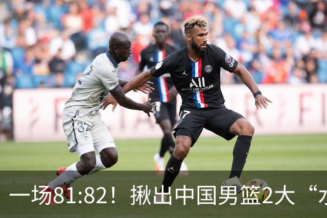 一场81:82！揪出中国男篮2大“水货” 表现拉胯 恐被郭士强弃用